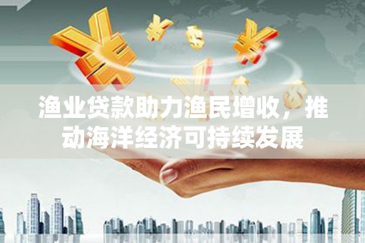 榕城渔业贷款助力渔民增收，推动海洋经济可持续发展