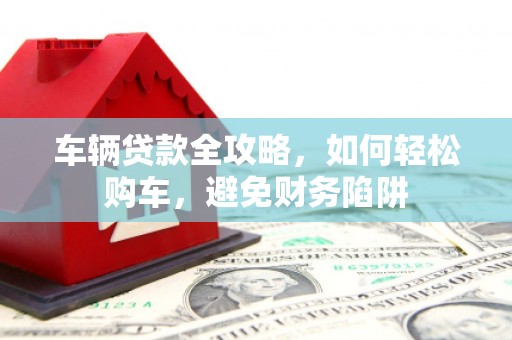 榕城车辆贷款全攻略，如何轻松购车，避免财务陷阱